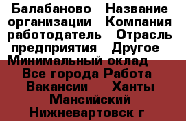 Балабаново › Название организации ­ Компания-работодатель › Отрасль предприятия ­ Другое › Минимальный оклад ­ 1 - Все города Работа » Вакансии   . Ханты-Мансийский,Нижневартовск г.